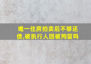 唯一住房拍卖后不够还债,被执行人回被拘留吗