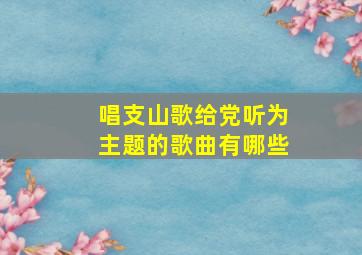 唱支山歌给党听为主题的歌曲有哪些