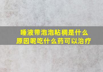 唾液带泡泡粘稠是什么原因呢吃什么药可以治疗