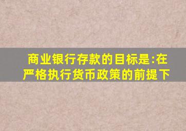 商业银行存款的目标是:在严格执行货币政策的前提下