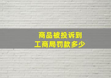 商品被投诉到工商局罚款多少