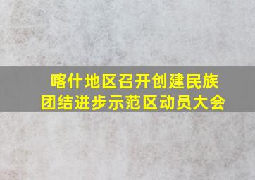 喀什地区召开创建民族团结进步示范区动员大会