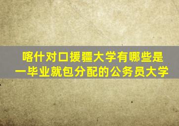 喀什对口援疆大学有哪些是一毕业就包分配的公务员大学