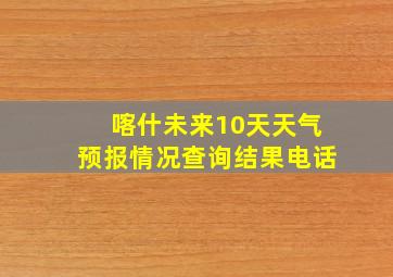 喀什未来10天天气预报情况查询结果电话