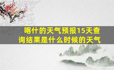 喀什的天气预报15天查询结果是什么时候的天气