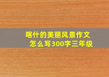 喀什的美丽风景作文怎么写300字三年级