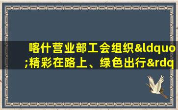 喀什营业部工会组织“精彩在路上、绿色出行”徒步活动