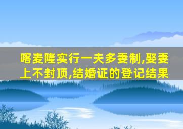 喀麦隆实行一夫多妻制,娶妻上不封顶,结婚证的登记结果