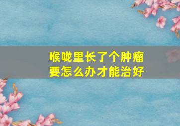 喉咙里长了个肿瘤要怎么办才能治好