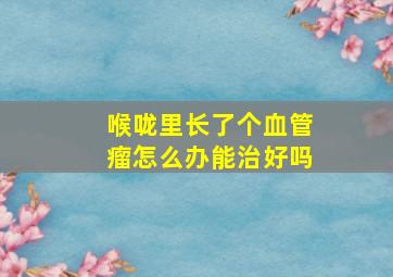 喉咙里长了个血管瘤怎么办能治好吗