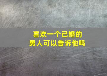 喜欢一个已婚的男人可以告诉他吗