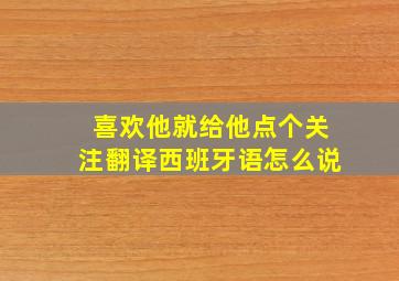 喜欢他就给他点个关注翻译西班牙语怎么说