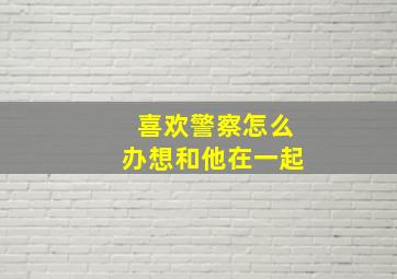 喜欢警察怎么办想和他在一起