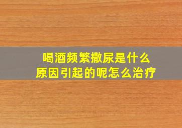 喝酒频繁撒尿是什么原因引起的呢怎么治疗