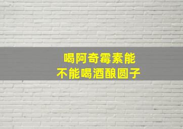 喝阿奇霉素能不能喝酒酿圆子