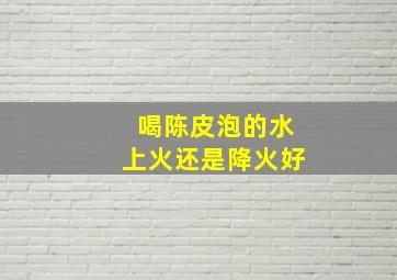 喝陈皮泡的水上火还是降火好