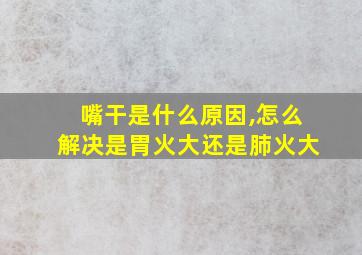 嘴干是什么原因,怎么解决是胃火大还是肺火大