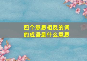 四个意思相反的词的成语是什么意思