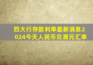 四大行存款利率最新消息2024今天人民币兑澳元汇率