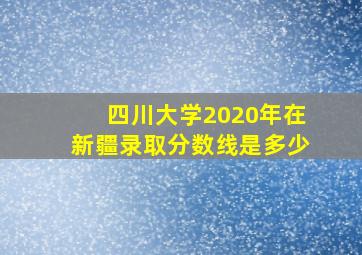 四川大学2020年在新疆录取分数线是多少