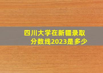 四川大学在新疆录取分数线2023是多少