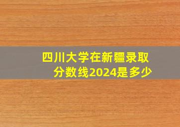 四川大学在新疆录取分数线2024是多少