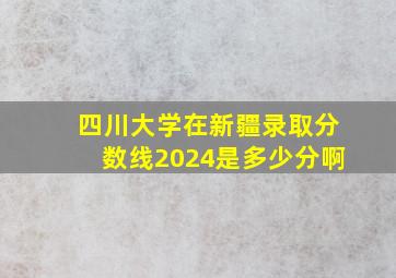 四川大学在新疆录取分数线2024是多少分啊