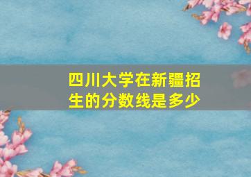 四川大学在新疆招生的分数线是多少