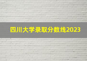 四川大学录取分数线2023