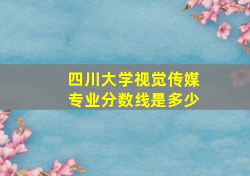 四川大学视觉传媒专业分数线是多少