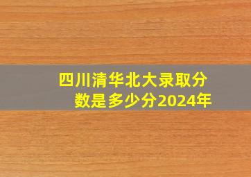 四川清华北大录取分数是多少分2024年