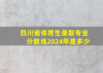 四川省体育生录取专业分数线2024年是多少