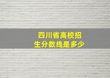 四川省高校招生分数线是多少