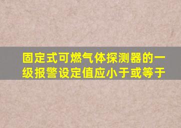 固定式可燃气体探测器的一级报警设定值应小于或等于