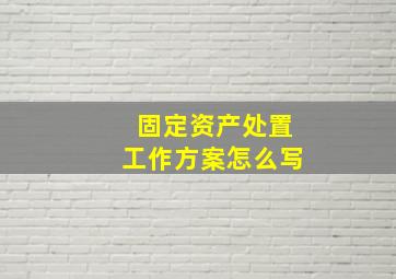 固定资产处置工作方案怎么写