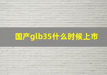 国产glb35什么时候上市