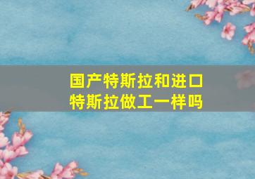 国产特斯拉和进口特斯拉做工一样吗