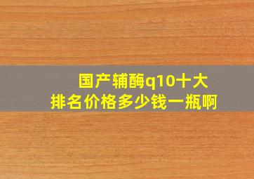 国产辅酶q10十大排名价格多少钱一瓶啊