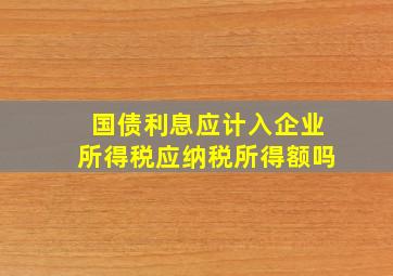 国债利息应计入企业所得税应纳税所得额吗