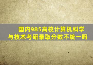 国内985高校计算机科学与技术考研录取分数不统一吗