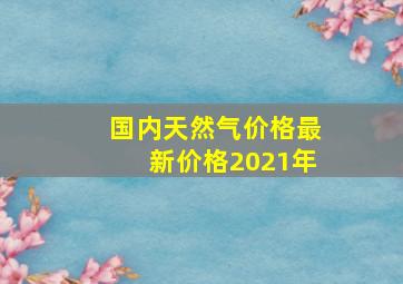 国内天然气价格最新价格2021年