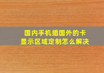 国内手机插国外的卡显示区域定制怎么解决