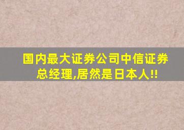 国内最大证券公司中信证券总经理,居然是日本人!!