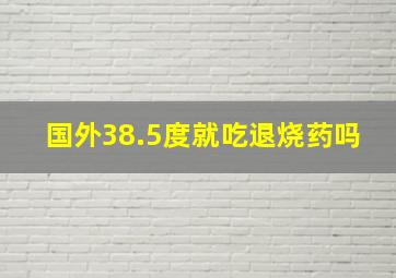 国外38.5度就吃退烧药吗