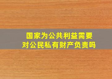 国家为公共利益需要对公民私有财产负责吗