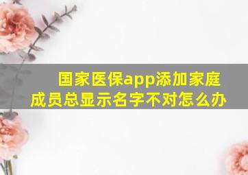 国家医保app添加家庭成员总显示名字不对怎么办