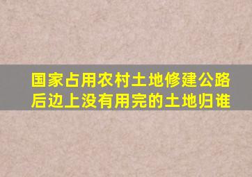 国家占用农村土地修建公路后边上没有用完的土地归谁