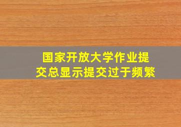 国家开放大学作业提交总显示提交过于频繁