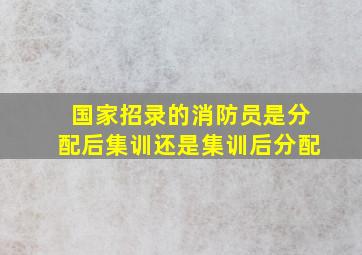 国家招录的消防员是分配后集训还是集训后分配