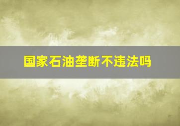 国家石油垄断不违法吗